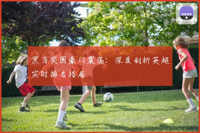 黑马突围豪门震荡：深度剖析英超实时排名格局