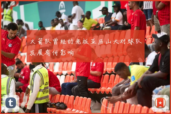 火箭队曾经的老板亚历山大对球队发展有何影响