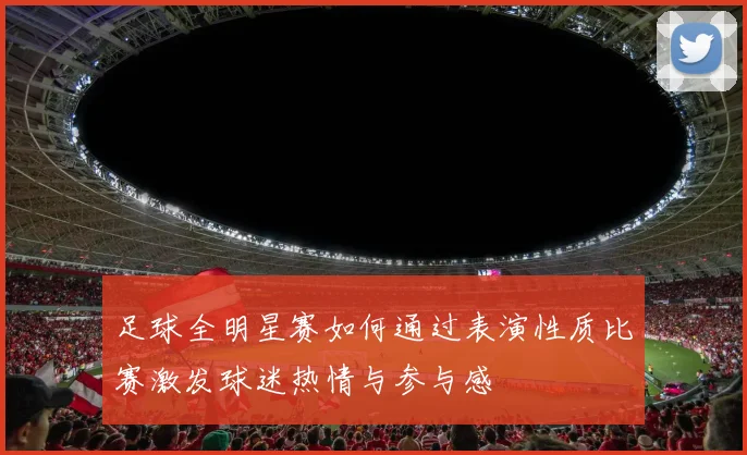 足球全明星赛如何通过表演性质比赛激发球迷热情与参与感