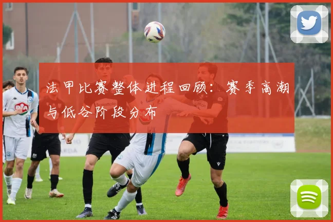 法甲比赛整体进程回顾：赛季高潮与低谷阶段分布