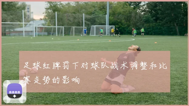 足球红牌罚下对球队战术调整和比赛走势的影响