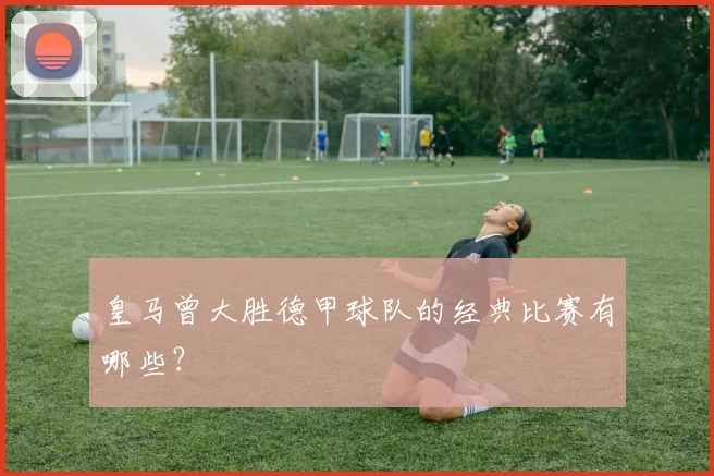 皇马曾大胜德甲球队的经典比赛有哪些？